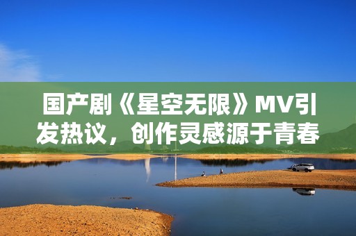 国产剧《星空无限》MV引发热议，创作灵感源于青春与梦想