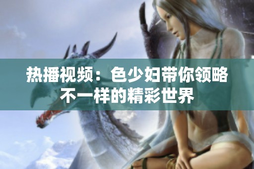 热播视频：色少妇带你领略不一样的精彩世界