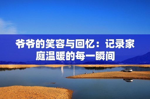 爷爷的笑容与回忆：记录家庭温暖的每一瞬间