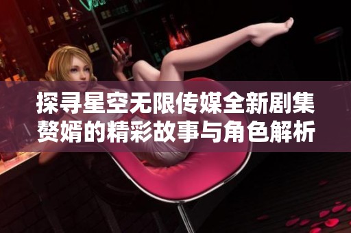 探寻星空无限传媒全新剧集赘婿的精彩故事与角色解析