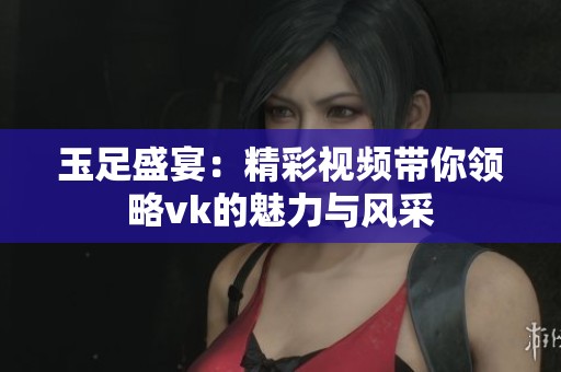 玉足盛宴：精彩视频带你领略vk的魅力与风采