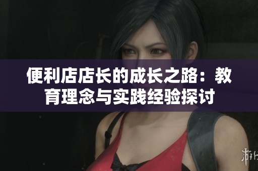 便利店店长的成长之路：教育理念与实践经验探讨