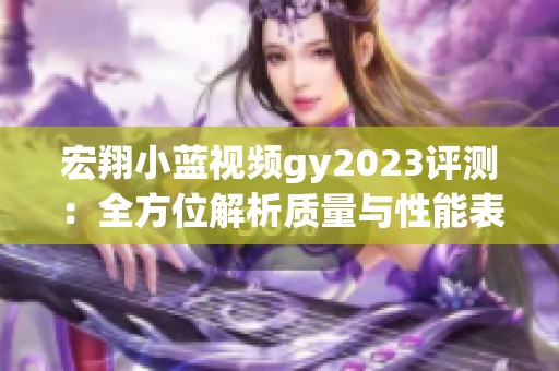 宏翔小蓝视频gy2023评测：全方位解析质量与性能表现