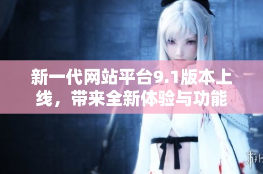 新一代网站平台9.1版本上线，带来全新体验与功能