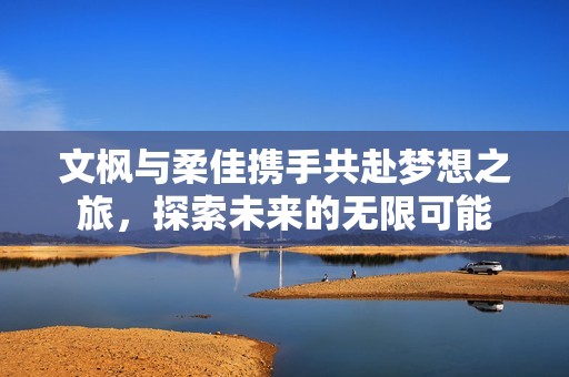 文枫与柔佳携手共赴梦想之旅，探索未来的无限可能
