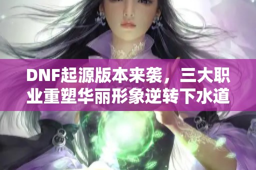 DNF起源版本来袭，三大职业重塑华丽形象逆转下水道命运