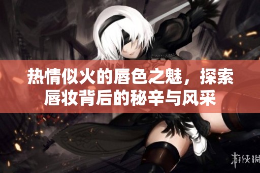 热情似火的唇色之魅，探索唇妆背后的秘辛与风采