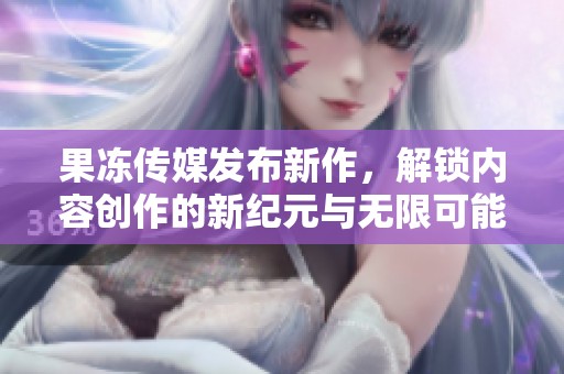 果冻传媒发布新作，解锁内容创作的新纪元与无限可能