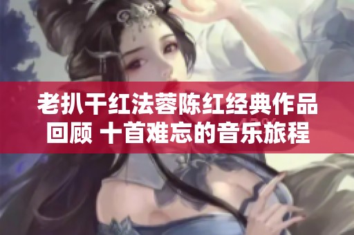 老扒干红法蓉陈红经典作品回顾 十首难忘的音乐旅程