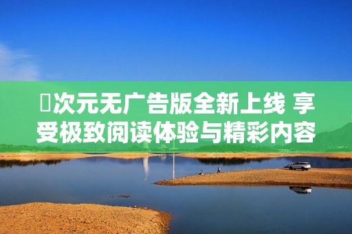囧次元无广告版全新上线 享受极致阅读体验与精彩内容