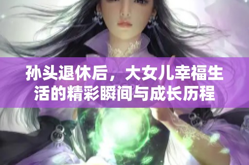 孙头退休后，大女儿幸福生活的精彩瞬间与成长历程