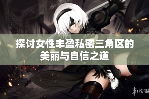探讨女性丰盈私密三角区的美丽与自信之道