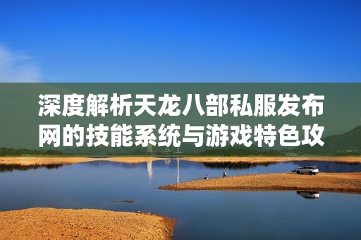 深度解析天龙八部私服发布网的技能系统与游戏特色攻略