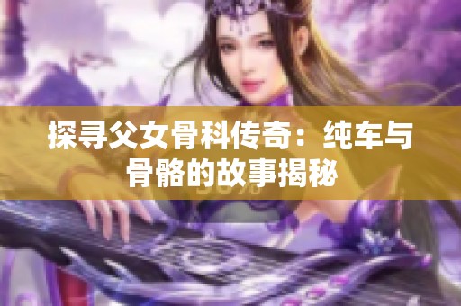 探寻父女骨科传奇：纯车与骨骼的故事揭秘