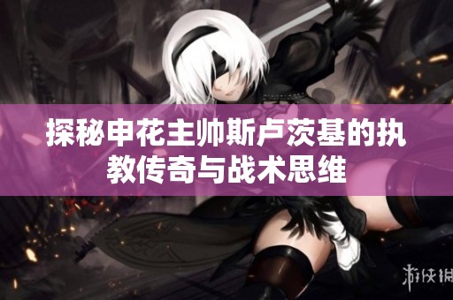 探秘申花主帅斯卢茨基的执教传奇与战术思维