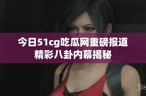 今日51cg吃瓜网重磅报道精彩八卦内幕揭秘