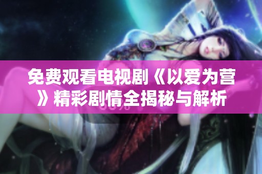 免费观看电视剧《以爱为营》精彩剧情全揭秘与解析
