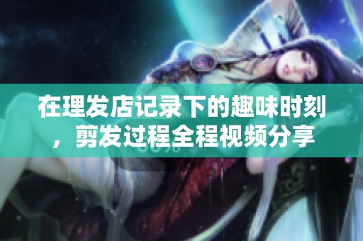 在理发店记录下的趣味时刻，剪发过程全程视频分享