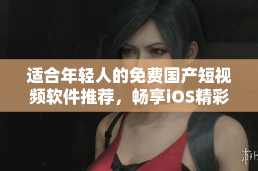 适合年轻人的免费国产短视频软件推荐，畅享iOS精彩内容