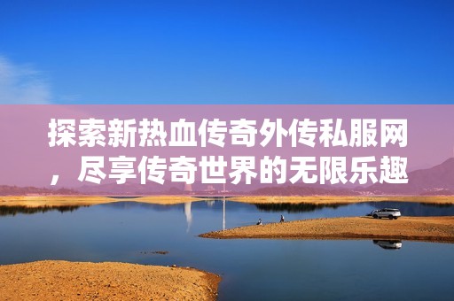 探索新热血传奇外传私服网，尽享传奇世界的无限乐趣与冒险