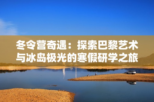 冬令营奇遇：探索巴黎艺术与冰岛极光的寒假研学之旅