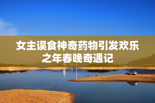 女主误食神奇药物引发欢乐之年春晚奇遇记