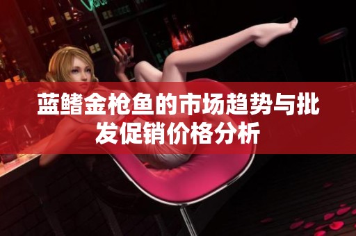 蓝鳍金枪鱼的市场趋势与批发促销价格分析