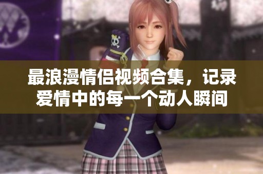 最浪漫情侣视频合集，记录爱情中的每一个动人瞬间