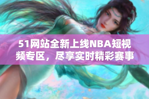 51网站全新上线NBA短视频专区，尽享实时精彩赛事瞬间