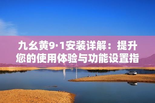 九幺黄9·1安装详解：提升您的使用体验与功能设置指南