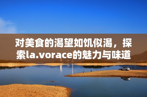 对美食的渴望如饥似渴，探索la.vorace的魅力与味道