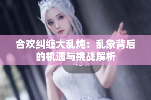 合欢纠缠大乱炖：乱象背后的机遇与挑战解析