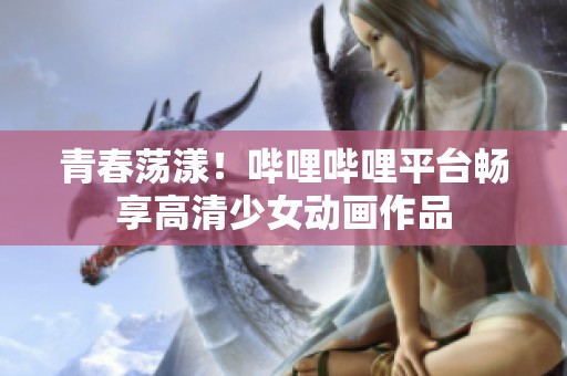 青春荡漾！哔哩哔哩平台畅享高清少女动画作品