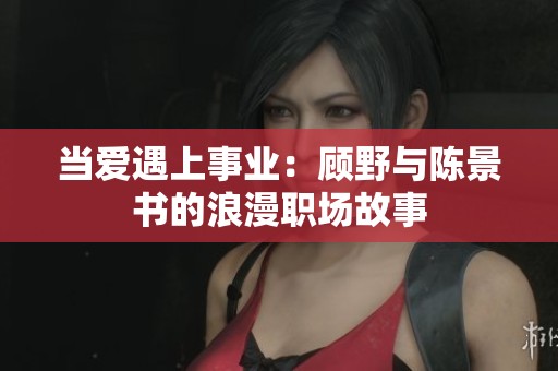 当爱遇上事业：顾野与陈景书的浪漫职场故事
