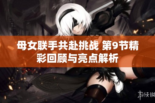 母女联手共赴挑战 第9节精彩回顾与亮点解析