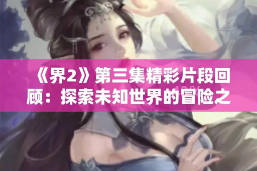《界2》第三集精彩片段回顾：探索未知世界的冒险之旅