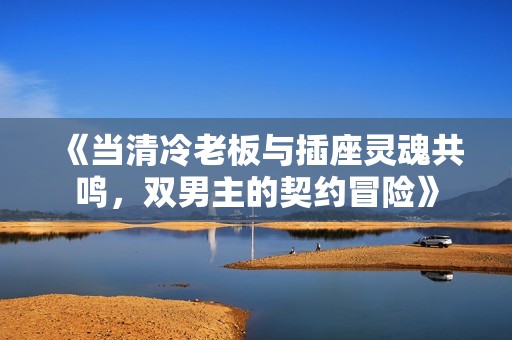《当清冷老板与插座灵魂共鸣，双男主的契约冒险》