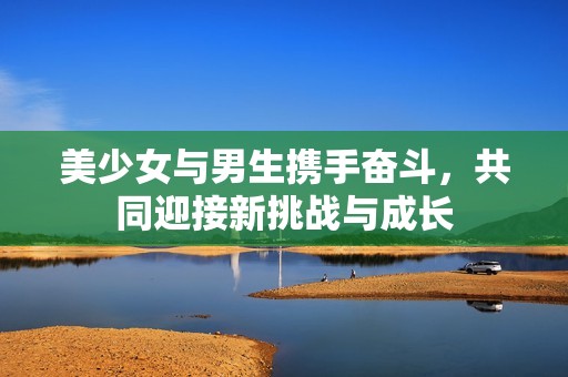 美少女与男生携手奋斗，共同迎接新挑战与成长