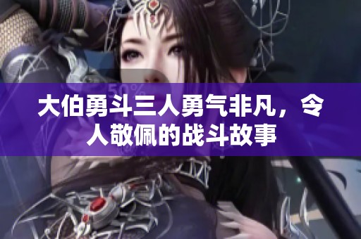 大伯勇斗三人勇气非凡，令人敬佩的战斗故事