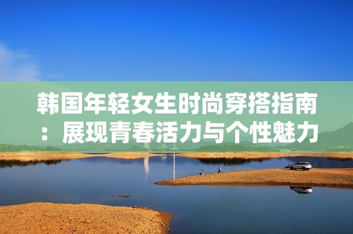 韩国年轻女生时尚穿搭指南：展现青春活力与个性魅力