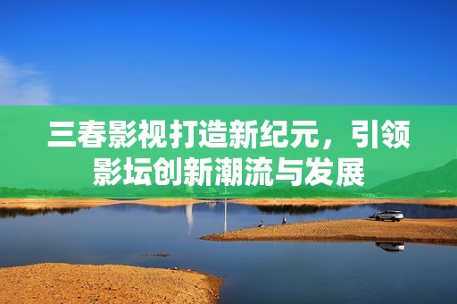 三春影视打造新纪元，引领影坛创新潮流与发展