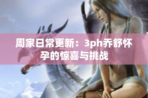 周家日常更新：3ph乔舒怀孕的惊喜与挑战