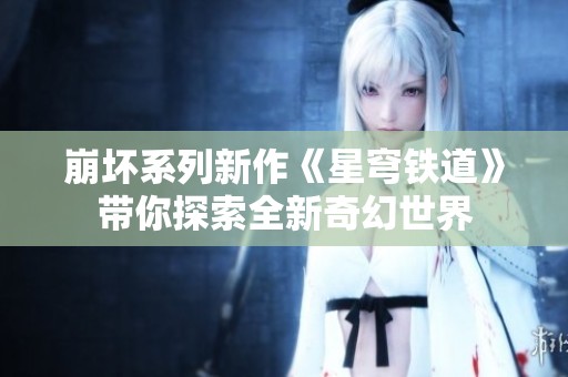 崩坏系列新作《星穹铁道》带你探索全新奇幻世界