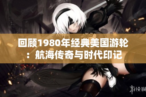 回顾1980年经典美国游轮：航海传奇与时代印记