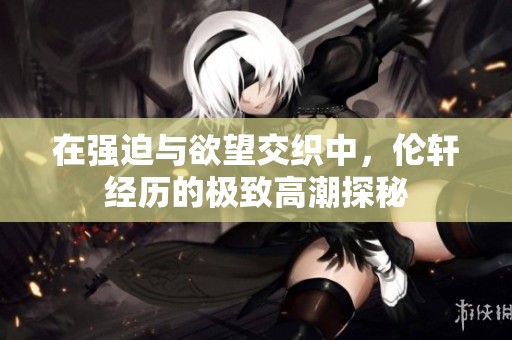 在强迫与欲望交织中，伦轩经历的极致高潮探秘