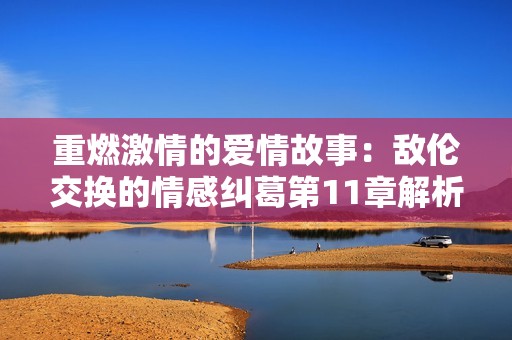 重燃激情的爱情故事：敌伦交换的情感纠葛第11章解析