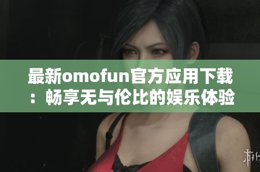 最新omofun官方应用下载：畅享无与伦比的娱乐体验！