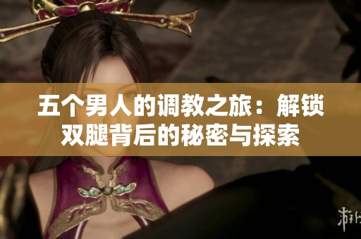 五个男人的调教之旅：解锁双腿背后的秘密与探索