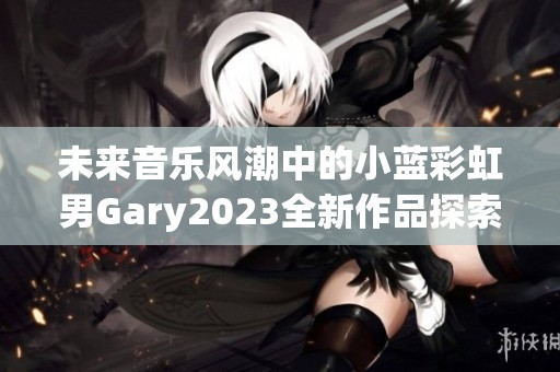 未来音乐风潮中的小蓝彩虹男Gary2023全新作品探索