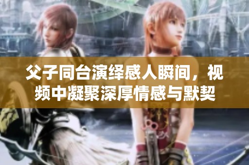 父子同台演绎感人瞬间，视频中凝聚深厚情感与默契